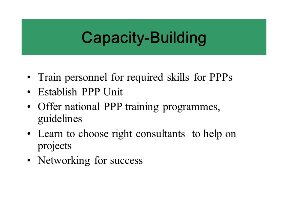 Capacity-Building Train personnel for required skills for PPPs Establish PPP Unit Offer national PPP training programmes, guidelines Learn to choose right consultants to help on projects Networking for success