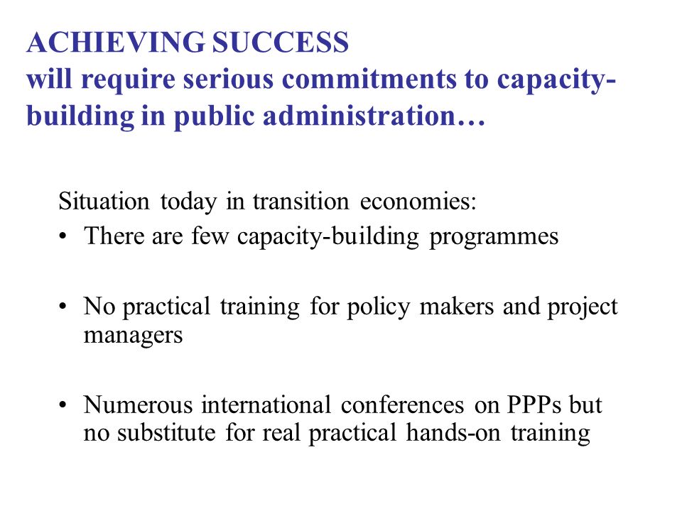 Situation today in transition economies: There are few capacity-building programmes No practical training for policy makers and project managers Numerous international conferences on PPPs but no substitute for real practical hands-on training ACHIEVING SUCCESS will require serious commitments to capacity- building in public administration…