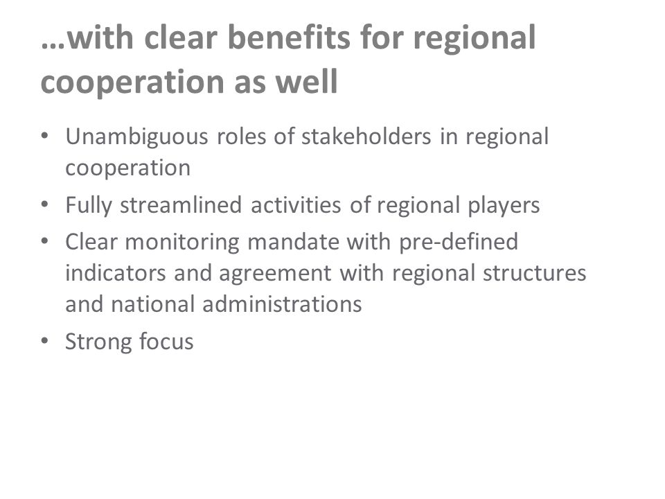 …with clear benefits for regional cooperation as well Unambiguous roles of stakeholders in regional cooperation Fully streamlined activities of regional players Clear monitoring mandate with pre-defined indicators and agreement with regional structures and national administrations Strong focus