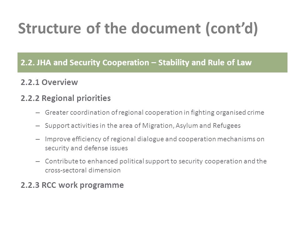 Structure of the document (contd) Overview Regional priorities – Greater coordination of regional cooperation in fighting organised crime – Support activities in the area of Migration, Asylum and Refugees – Improve efficiency of regional dialogue and cooperation mechanisms on security and defense issues – Contribute to enhanced political support to security cooperation and the cross-sectoral dimension RCC work programme 2.2.
