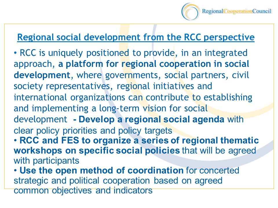 Regional social development from the RCC perspective RCC is uniquely positioned to provide, in an integrated approach, a platform for regional cooperation in social development, where governments, social partners, civil society representatives, regional initiatives and international organizations can contribute to establishing and implementing a long-term vision for social development - Develop a regional social agenda with clear policy priorities and policy targets RCC and FES to organize a series of regional thematic workshops on specific social policies that will be agreed with participants Use the open method of coordination for concerted strategic and political cooperation based on agreed common objectives and indicators