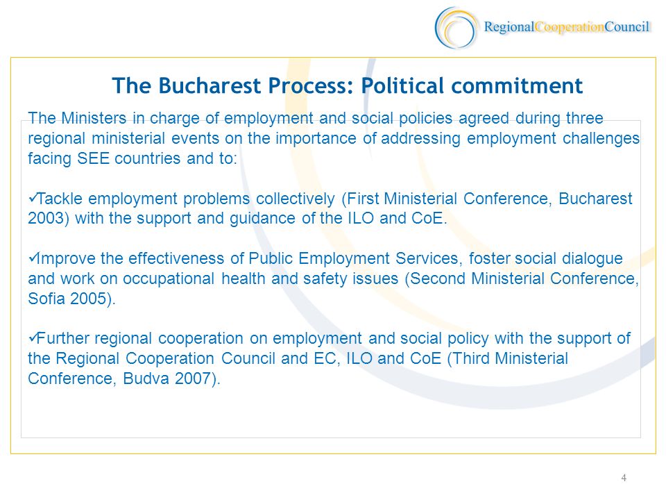 4 The Bucharest Process: Political commitment The Ministers in charge of employment and social policies agreed during three regional ministerial events on the importance of addressing employment challenges facing SEE countries and to: Tackle employment problems collectively (First Ministerial Conference, Bucharest 2003) with the support and guidance of the ILO and CoE.