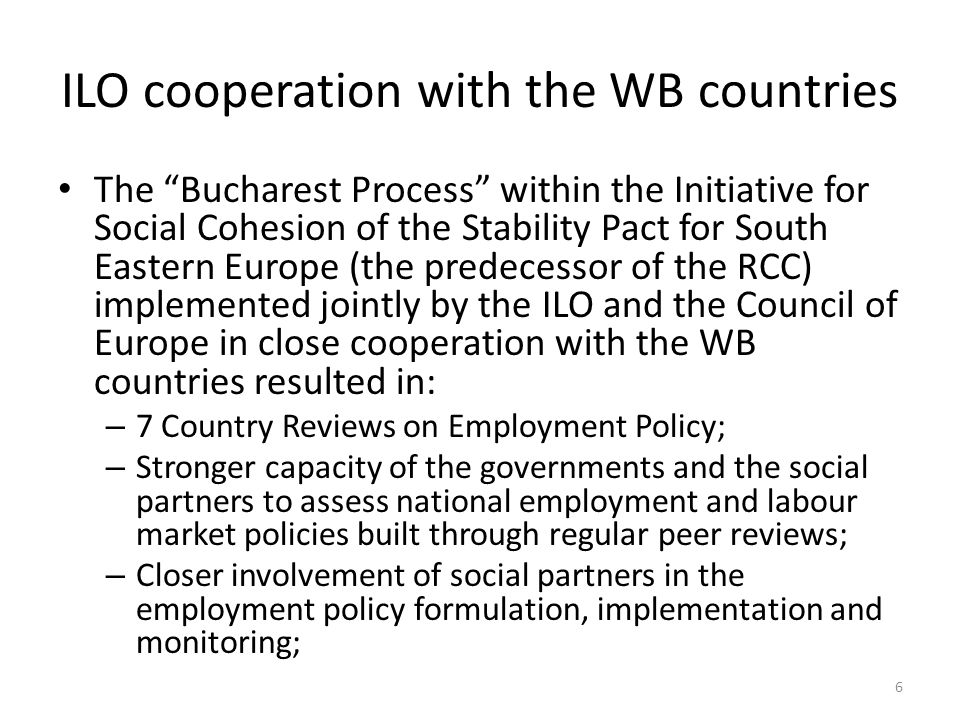 ILO cooperation with the WB countries The Bucharest Process within the Initiative for Social Cohesion of the Stability Pact for South Eastern Europe (the predecessor of the RCC) implemented jointly by the ILO and the Council of Europe in close cooperation with the WB countries resulted in: – 7 Country Reviews on Employment Policy; – Stronger capacity of the governments and the social partners to assess national employment and labour market policies built through regular peer reviews; – Closer involvement of social partners in the employment policy formulation, implementation and monitoring; 6