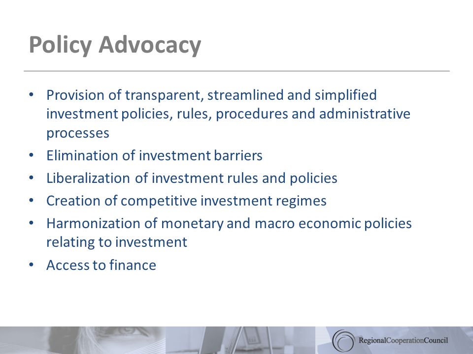 Policy Advocacy Provision of transparent, streamlined and simplified investment policies, rules, procedures and administrative processes Elimination of investment barriers Liberalization of investment rules and policies Creation of competitive investment regimes Harmonization of monetary and macro economic policies relating to investment Access to finance