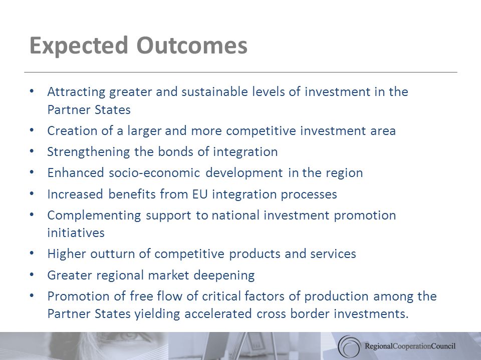 Expected Outcomes Attracting greater and sustainable levels of investment in the Partner States Creation of a larger and more competitive investment area Strengthening the bonds of integration Enhanced socio-economic development in the region Increased benefits from EU integration processes Complementing support to national investment promotion initiatives Higher outturn of competitive products and services Greater regional market deepening Promotion of free flow of critical factors of production among the Partner States yielding accelerated cross border investments.