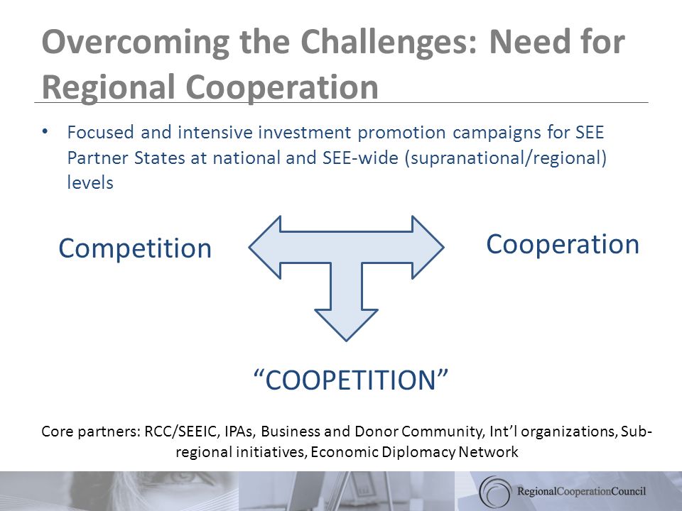 Overcoming the Challenges: Need for Regional Cooperation Competition COOPETITION Cooperation Core partners: RCC/SEEIC, IPAs, Business and Donor Community, Intl organizations, Sub- regional initiatives, Economic Diplomacy Network Focused and intensive investment promotion campaigns for SEE Partner States at national and SEE-wide (supranational/regional) levels