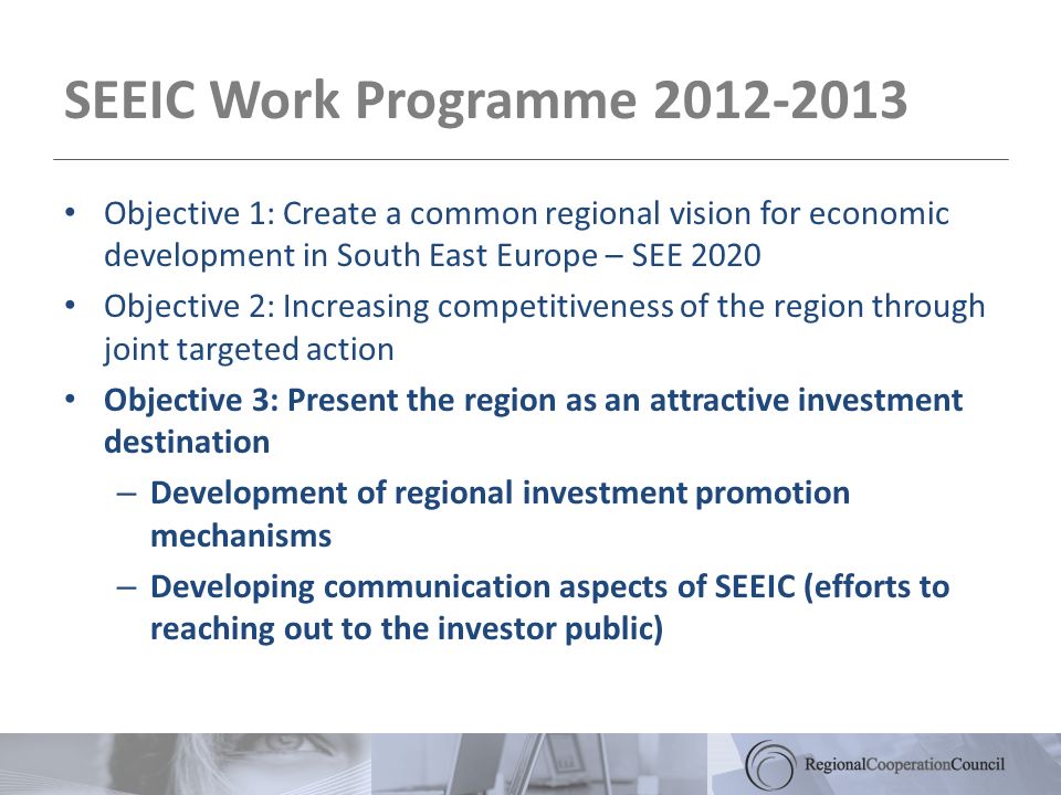 SEEIC Work Programme Objective 1: Create a common regional vision for economic development in South East Europe – SEE 2020 Objective 2: Increasing competitiveness of the region through joint targeted action Objective 3: Present the region as an attractive investment destination – Development of regional investment promotion mechanisms – Developing communication aspects of SEEIC (efforts to reaching out to the investor public)