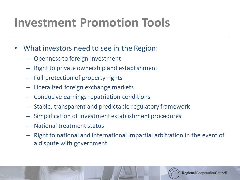 Investment Promotion Tools What investors need to see in the Region: – Openness to foreign investment – Right to private ownership and establishment – Full protection of property rights – Liberalized foreign exchange markets – Conducive earnings repatriation conditions – Stable, transparent and predictable regulatory framework – Simplification of investment establishment procedures – National treatment status – Right to national and international impartial arbitration in the event of a dispute with government