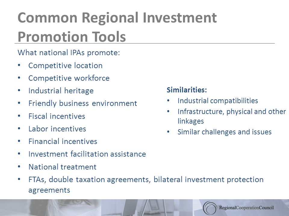 Common Regional Investment Promotion Tools What national IPAs promote: Competitive location Competitive workforce Industrial heritage Friendly business environment Fiscal incentives Labor incentives Financial incentives Investment facilitation assistance National treatment FTAs, double taxation agreements, bilateral investment protection agreements Similarities: Industrial compatibilities Infrastructure, physical and other linkages Similar challenges and issues
