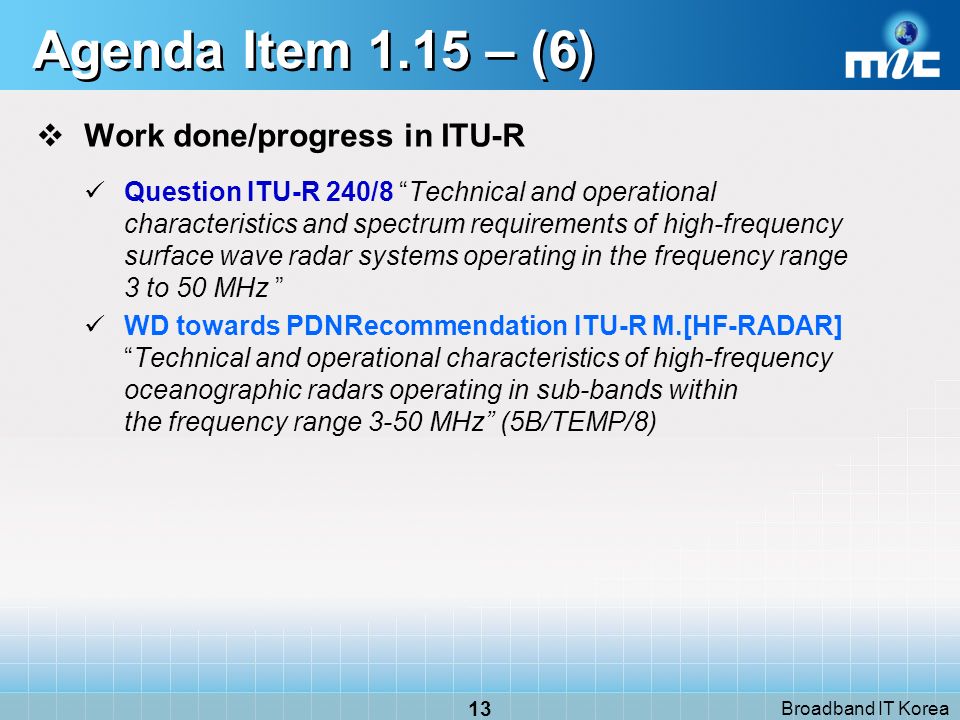 Broadband IT Korea 13 Agenda Item 1.15 – (6) Work done/progress in ITU-R Question ITU-R 240/8 Technical and operational characteristics and spectrum requirements of high-frequency surface wave radar systems operating in the frequency range 3 to 50 MHz WD towards PDNRecommendation ITU-R M.[HF-RADAR]Technical and operational characteristics of high frequency oceanographic radars operating in sub-bands within the frequency range 3 50 MHz (5B/TEMP/8)