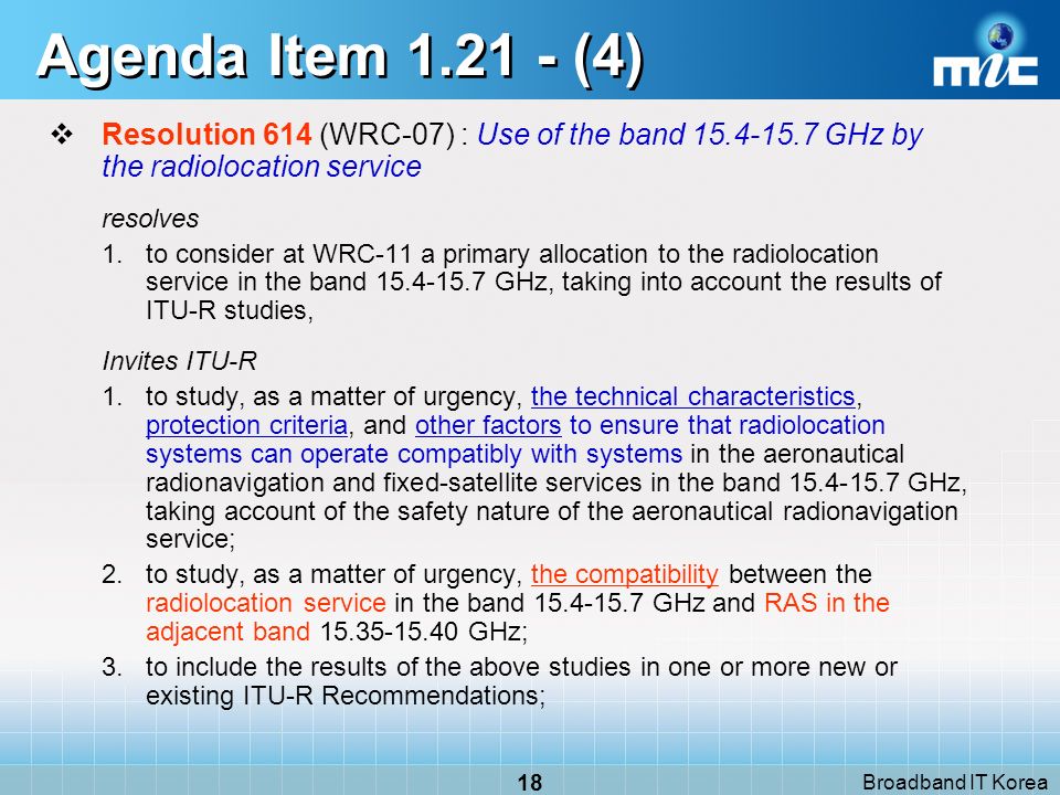 Broadband IT Korea 18 Agenda Item (4) Resolution 614 (WRC-07) : Use of the band GHz by the radiolocation service resolves 1.to consider at WRC 11 a primary allocation to the radiolocation service in the band GHz, taking into account the results of ITU R studies, Invites ITU-R 1.to study, as a matter of urgency, the technical characteristics, protection criteria, and other factors to ensure that radiolocation systems can operate compatibly with systems in the aeronautical radionavigation and fixed-satellite services in the band GHz, taking account of the safety nature of the aeronautical radionavigation service; 2.to study, as a matter of urgency, the compatibility between the radiolocation service in the band GHz and RAS in the adjacent band GHz; 3.to include the results of the above studies in one or more new or existing ITU R Recommendations;