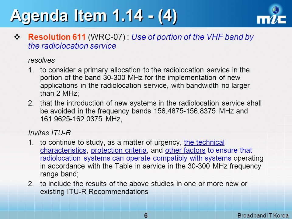 Broadband IT Korea 6 Agenda Item (4) Resolution 611 (WRC-07) : Use of portion of the VHF band by the radiolocation service resolves 1.to consider a primary allocation to the radiolocation service in the portion of the band MHz for the implementation of new applications in the radiolocation service, with bandwidth no larger than 2 MHz; 2.that the introduction of new systems in the radiolocation service shall be avoided in the frequency bands MHz and MHz, Invites ITU-R 1.to continue to study, as a matter of urgency, the technical characteristics, protection criteria, and other factors to ensure that radiolocation systems can operate compatibly with systems operating in accordance with the Table in service in the MHz frequency range band; 2.to include the results of the above studies in one or more new or existing ITU R Recommendations