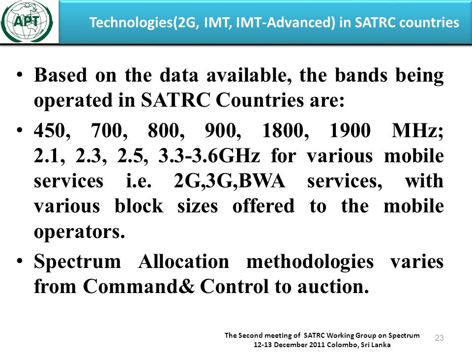 Technologies(2G, IMT, IMT-Advanced) in SATRC countries The Second meeting of SATRC Working Group on Spectrum December 2011 Colombo, Sri Lanka 23 Based on the data available, the bands being operated in SATRC Countries are: 450, 700, 800, 900, 1800, 1900 MHz; 2.1, 2.3, 2.5, GHz for various mobile services i.e.