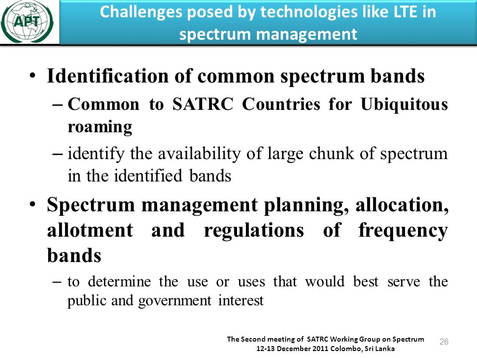 Challenges posed by technologies like LTE in spectrum management The Second meeting of SATRC Working Group on Spectrum December 2011 Colombo, Sri Lanka 26 Identification of common spectrum bands – Common to SATRC Countries for Ubiquitous roaming – identify the availability of large chunk of spectrum in the identified bands Spectrum management planning, allocation, allotment and regulations of frequency bands – to determine the use or uses that would best serve the public and government interest