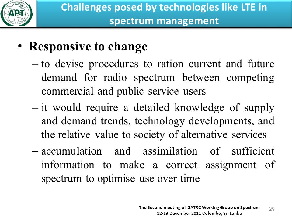 Challenges posed by technologies like LTE in spectrum management The Second meeting of SATRC Working Group on Spectrum December 2011 Colombo, Sri Lanka 29 Responsive to change – to devise procedures to ration current and future demand for radio spectrum between competing commercial and public service users – it would require a detailed knowledge of supply and demand trends, technology developments, and the relative value to society of alternative services – accumulation and assimilation of sufficient information to make a correct assignment of spectrum to optimise use over time