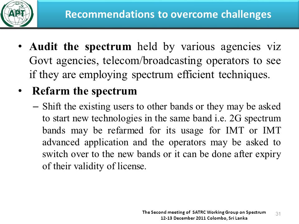 Recommendations to overcome challenges The Second meeting of SATRC Working Group on Spectrum December 2011 Colombo, Sri Lanka 31 Audit the spectrum held by various agencies viz Govt agencies, telecom/broadcasting operators to see if they are employing spectrum efficient techniques.