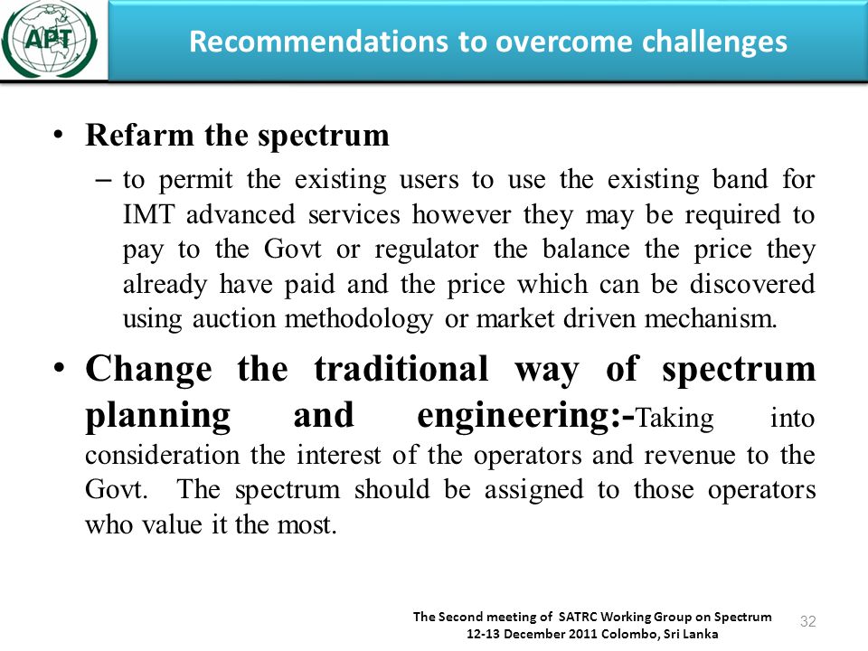 Recommendations to overcome challenges The Second meeting of SATRC Working Group on Spectrum December 2011 Colombo, Sri Lanka 32 Refarm the spectrum – to permit the existing users to use the existing band for IMT advanced services however they may be required to pay to the Govt or regulator the balance the price they already have paid and the price which can be discovered using auction methodology or market driven mechanism.