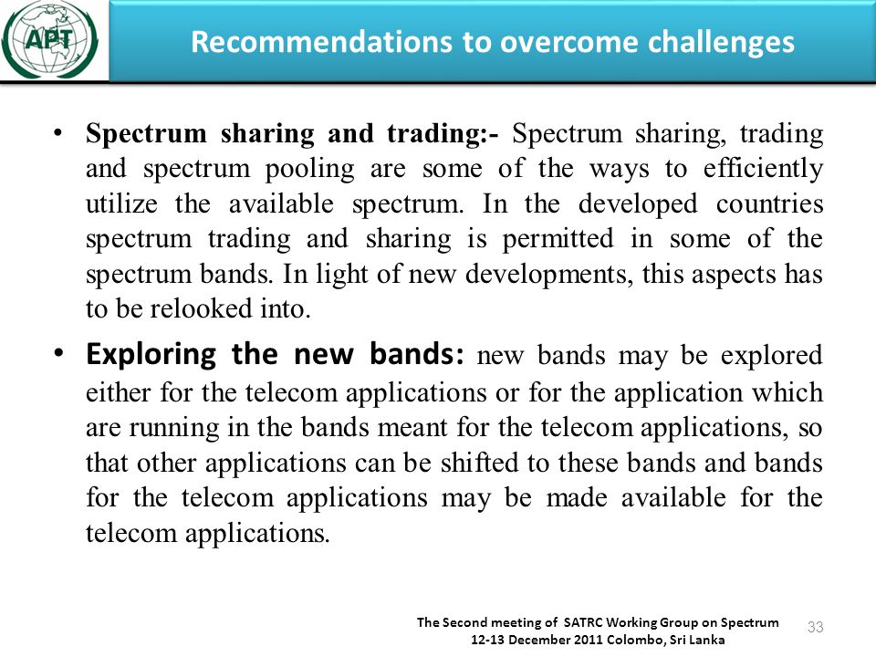 Recommendations to overcome challenges The Second meeting of SATRC Working Group on Spectrum December 2011 Colombo, Sri Lanka 33 Spectrum sharing and trading:- Spectrum sharing, trading and spectrum pooling are some of the ways to efficiently utilize the available spectrum.