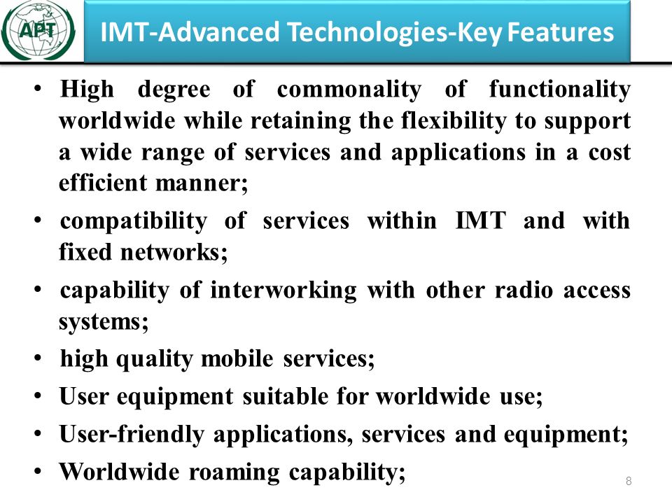IMT-Advanced Technologies-Key Features High degree of commonality of functionality worldwide while retaining the flexibility to support a wide range of services and applications in a cost efficient manner; compatibility of services within IMT and with fixed networks; capability of interworking with other radio access systems; high quality mobile services; User equipment suitable for worldwide use; User-friendly applications, services and equipment; Worldwide roaming capability; 8