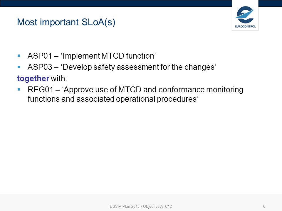 6 Most important SLoA(s) ASP01 – Implement MTCD function ASP03 – Develop safety assessment for the changes together with: REG01 – Approve use of MTCD and conformance monitoring functions and associated operational procedures ESSIP Plan 2013 / Objective ATC12