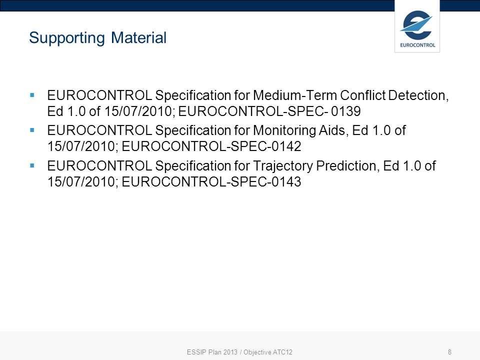 8 Supporting Material EUROCONTROL Specification for Medium-Term Conflict Detection, Ed 1.0 of 15/07/2010; EUROCONTROL-SPEC EUROCONTROL Specification for Monitoring Aids, Ed 1.0 of 15/07/2010; EUROCONTROL-SPEC-0142 EUROCONTROL Specification for Trajectory Prediction, Ed 1.0 of 15/07/2010; EUROCONTROL-SPEC-0143 ESSIP Plan 2013 / Objective ATC12