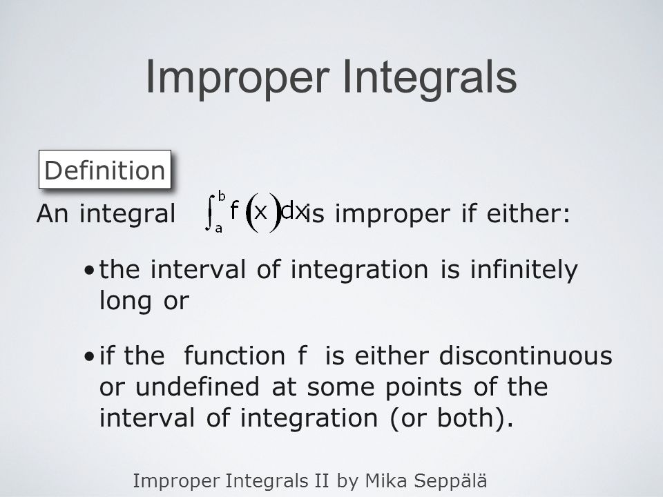 Improper Integrals II by Mika Seppälä Improper Integrals An integral is improper if either: the interval of integration is infinitely long or if the function f is either discontinuous or undefined at some points of the interval of integration (or both).