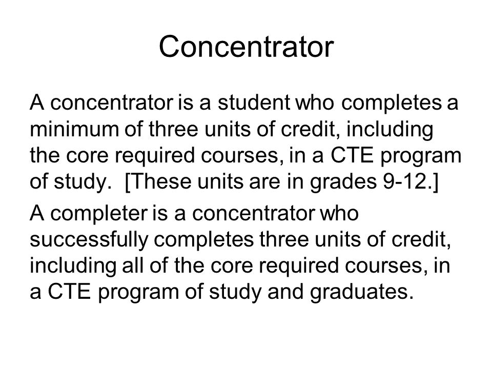 Concentrator A concentrator is a student who completes a minimum of three units of credit, including the core required courses, in a CTE program of study.