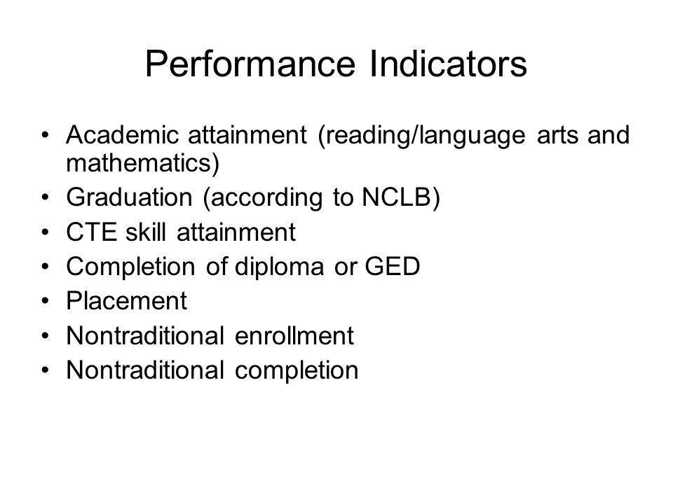 Performance Indicators Academic attainment (reading/language arts and mathematics) Graduation (according to NCLB) CTE skill attainment Completion of diploma or GED Placement Nontraditional enrollment Nontraditional completion