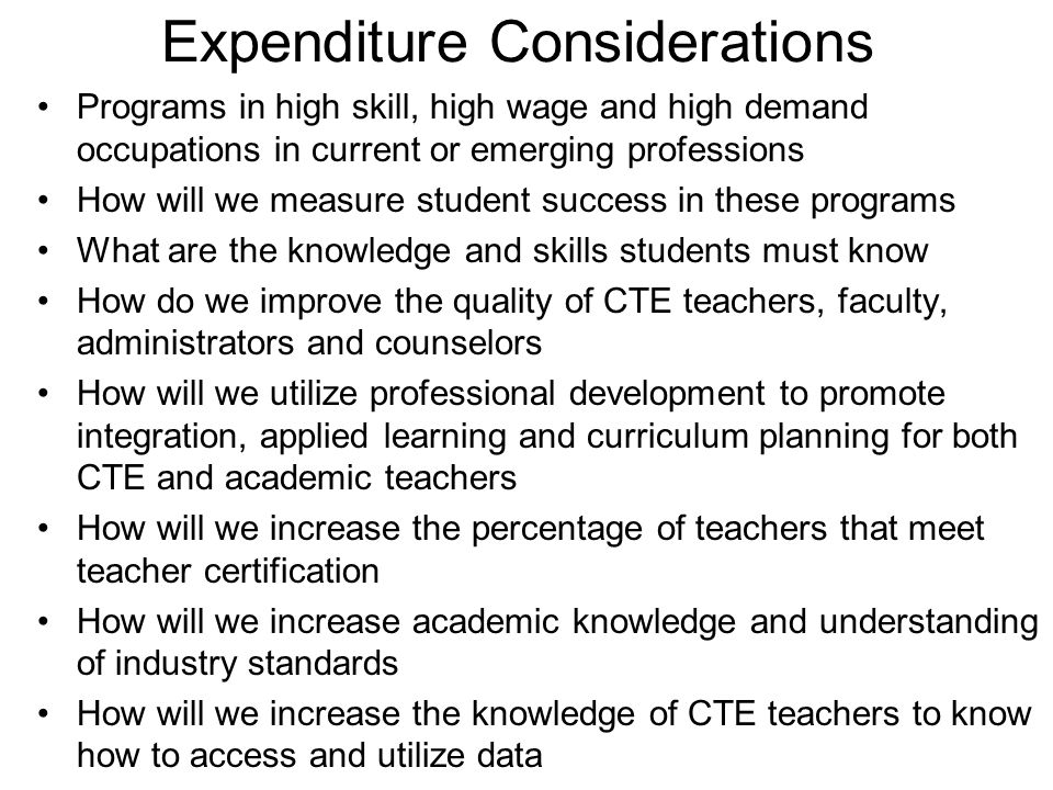 Expenditure Considerations Programs in high skill, high wage and high demand occupations in current or emerging professions How will we measure student success in these programs What are the knowledge and skills students must know How do we improve the quality of CTE teachers, faculty, administrators and counselors How will we utilize professional development to promote integration, applied learning and curriculum planning for both CTE and academic teachers How will we increase the percentage of teachers that meet teacher certification How will we increase academic knowledge and understanding of industry standards How will we increase the knowledge of CTE teachers to know how to access and utilize data