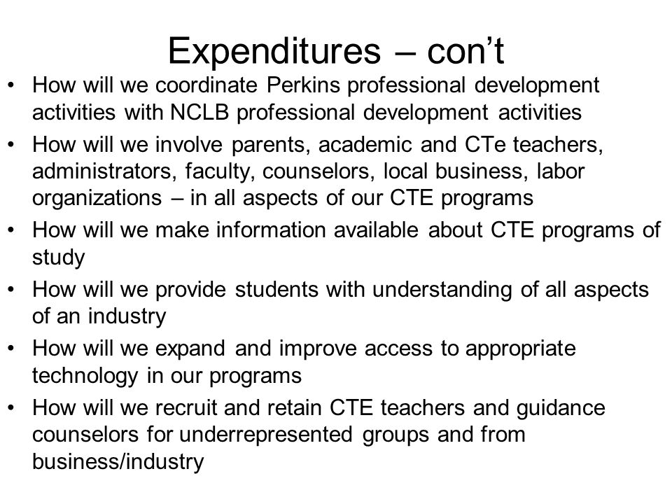 Expenditures – cont How will we coordinate Perkins professional development activities with NCLB professional development activities How will we involve parents, academic and CTe teachers, administrators, faculty, counselors, local business, labor organizations – in all aspects of our CTE programs How will we make information available about CTE programs of study How will we provide students with understanding of all aspects of an industry How will we expand and improve access to appropriate technology in our programs How will we recruit and retain CTE teachers and guidance counselors for underrepresented groups and from business/industry