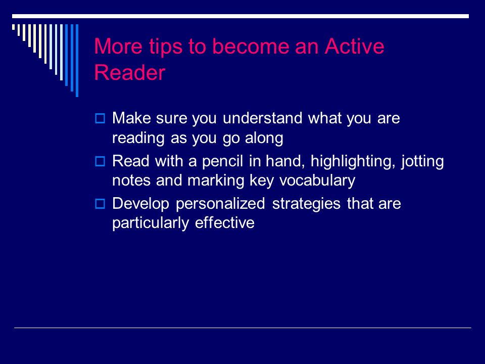 More tips to become an Active Reader Make sure you understand what you are reading as you go along Read with a pencil in hand, highlighting, jotting notes and marking key vocabulary Develop personalized strategies that are particularly effective