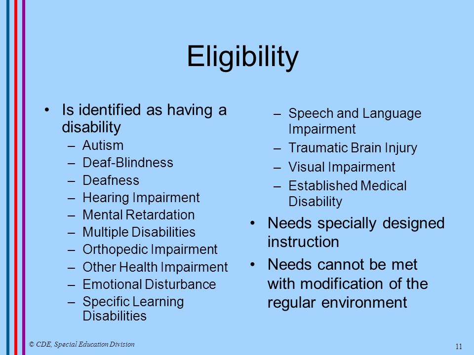 Eligibility Is identified as having a disability –Autism –Deaf-Blindness –Deafness –Hearing Impairment –Mental Retardation –Multiple Disabilities –Orthopedic Impairment –Other Health Impairment –Emotional Disturbance –Specific Learning Disabilities –Speech and Language Impairment –Traumatic Brain Injury –Visual Impairment –Established Medical Disability Needs specially designed instruction Needs cannot be met with modification of the regular environment © CDE, Special Education Division 11