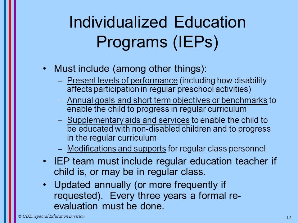 Individualized Education Programs (IEPs) Must include (among other things): –Present levels of performance (including how disability affects participation in regular preschool activities) –Annual goals and short term objectives or benchmarks to enable the child to progress in regular curriculum –Supplementary aids and services to enable the child to be educated with non-disabled children and to progress in the regular curriculum –Modifications and supports for regular class personnel IEP team must include regular education teacher if child is, or may be in regular class.