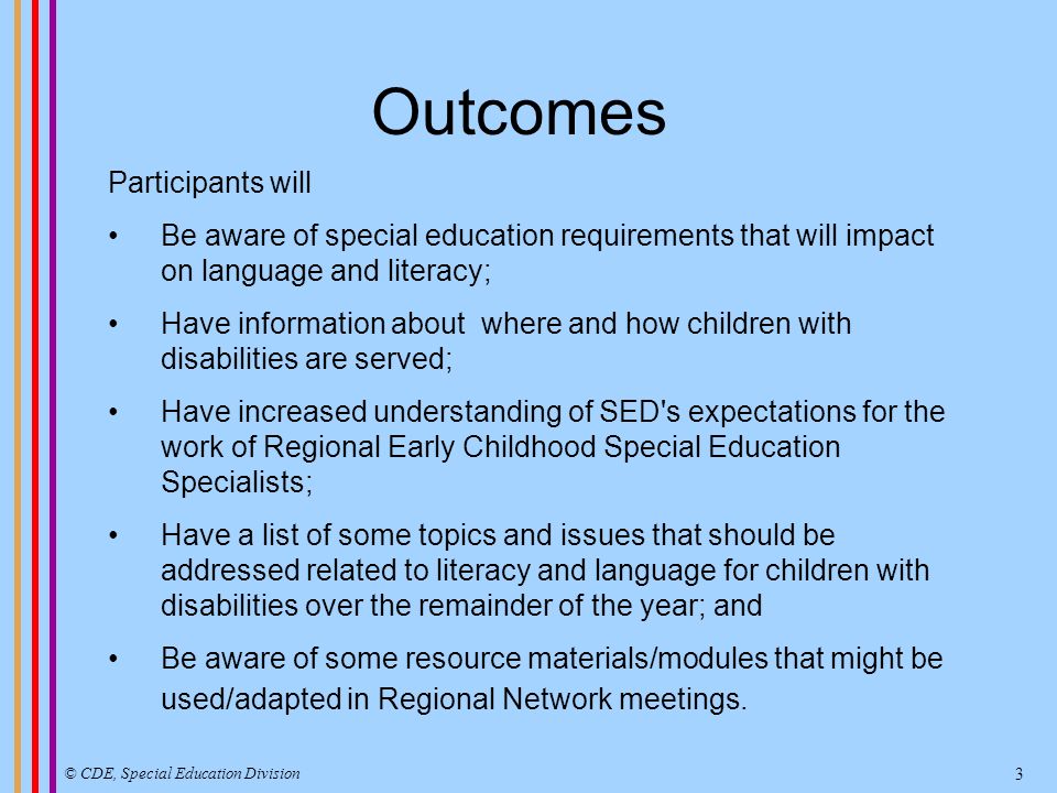 Outcomes Participants will Be aware of special education requirements that will impact on language and literacy; Have information about where and how children with disabilities are served; Have increased understanding of SED s expectations for the work of Regional Early Childhood Special Education Specialists; Have a list of some topics and issues that should be addressed related to literacy and language for children with disabilities over the remainder of the year; and Be aware of some resource materials/modules that might be used/adapted in Regional Network meetings.