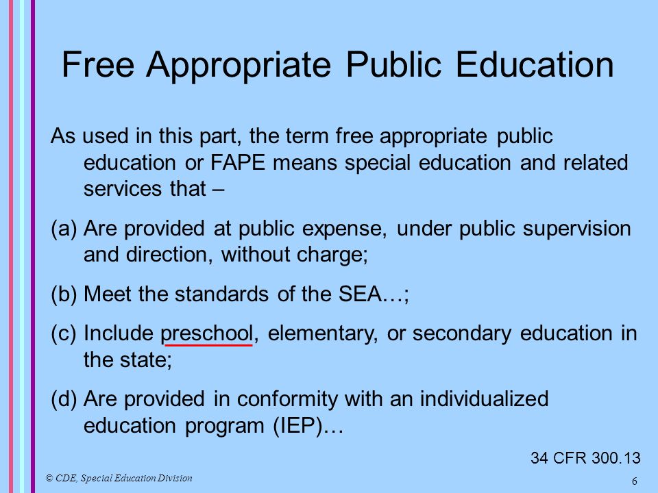 Free Appropriate Public Education As used in this part, the term free appropriate public education or FAPE means special education and related services that – (a)Are provided at public expense, under public supervision and direction, without charge; (b)Meet the standards of the SEA…; (c)Include preschool, elementary, or secondary education in the state; (d)Are provided in conformity with an individualized education program (IEP)… 34 CFR © CDE, Special Education Division 6