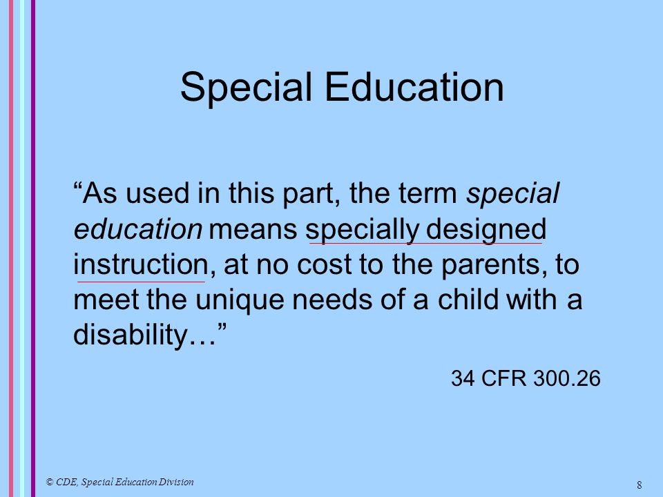 Special Education As used in this part, the term special education means specially designed instruction, at no cost to the parents, to meet the unique needs of a child with a disability… 34 CFR © CDE, Special Education Division 8