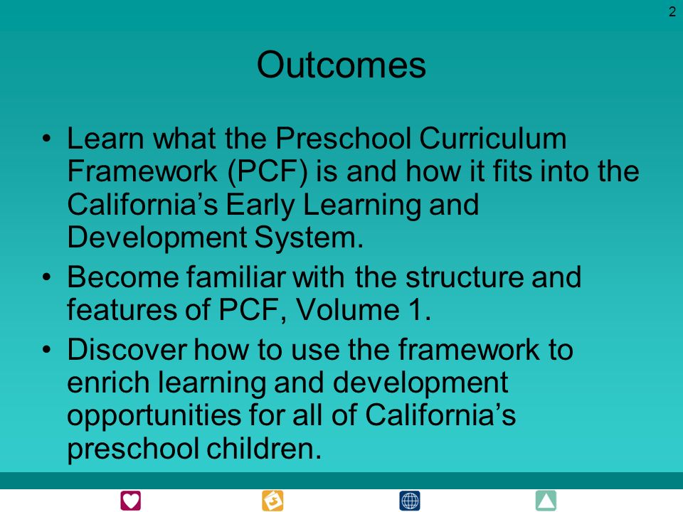 2 Outcomes Learn what the Preschool Curriculum Framework (PCF) is and how it fits into the Californias Early Learning and Development System.
