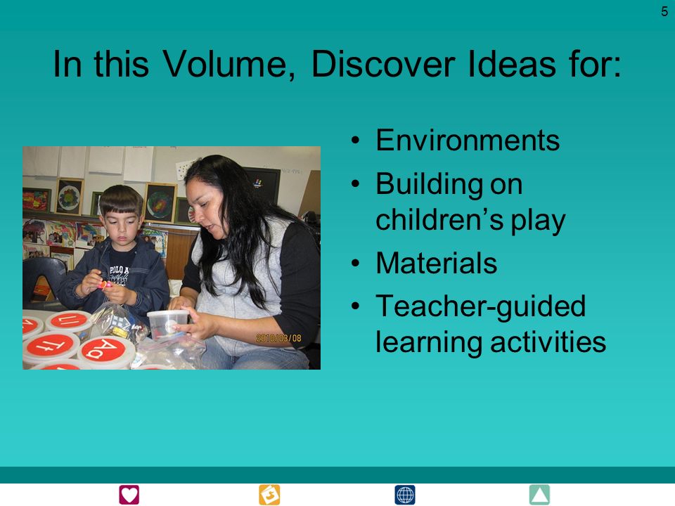 5 In this Volume, Discover Ideas for: Environments Building on childrens play Materials Teacher-guided learning activities