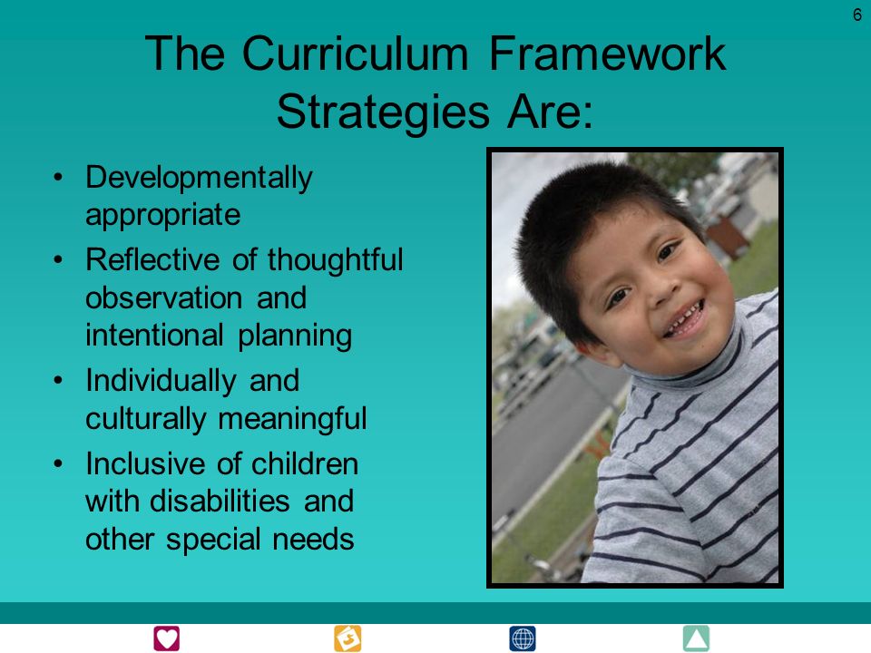 6 The Curriculum Framework Strategies Are: Developmentally appropriate Reflective of thoughtful observation and intentional planning Individually and culturally meaningful Inclusive of children with disabilities and other special needs