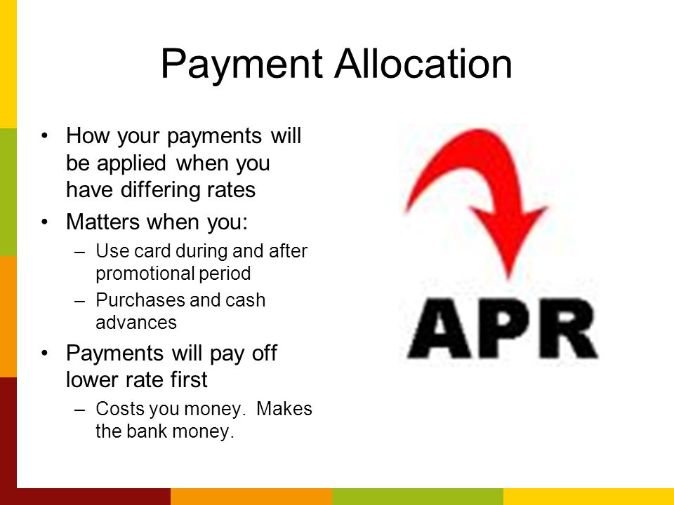 Payment Allocation How your payments will be applied when you have differing rates Matters when you: –Use card during and after promotional period –Purchases and cash advances Payments will pay off lower rate first –Costs you money.