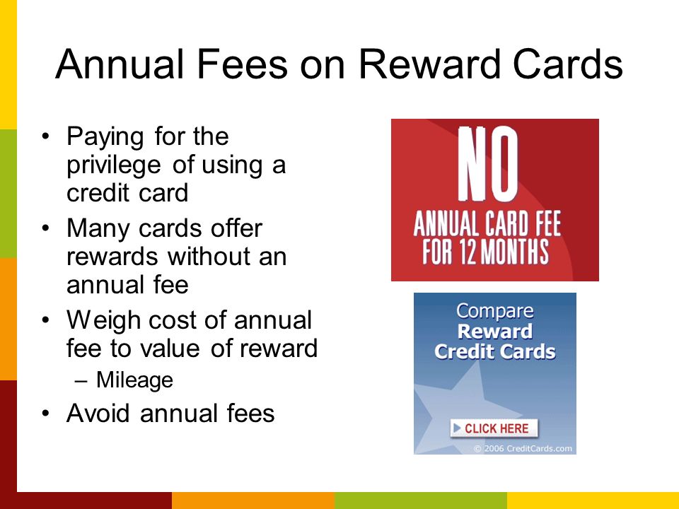 Annual Fees on Reward Cards Paying for the privilege of using a credit card Many cards offer rewards without an annual fee Weigh cost of annual fee to value of reward –Mileage Avoid annual fees