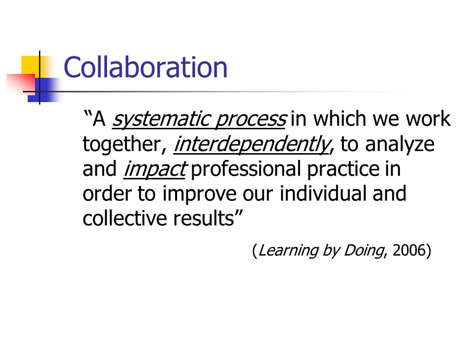 Collaboration A systematic process in which we work together, interdependently, to analyze and impact professional practice in order to improve our individual and collective results (Learning by Doing, 2006)