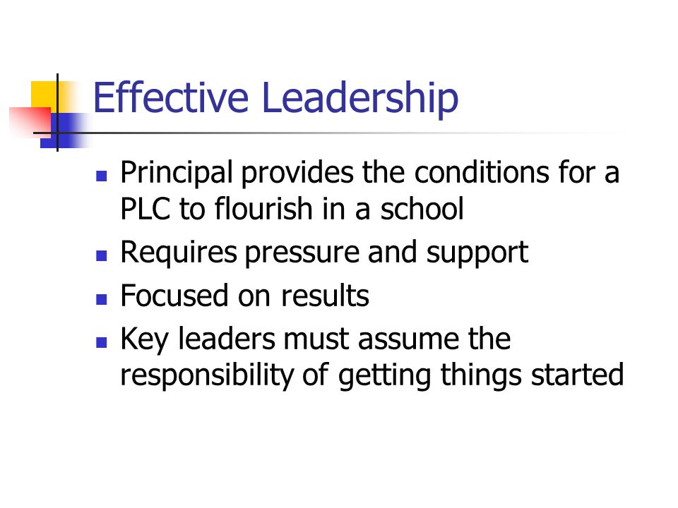Effective Leadership Principal provides the conditions for a PLC to flourish in a school Requires pressure and support Focused on results Key leaders must assume the responsibility of getting things started