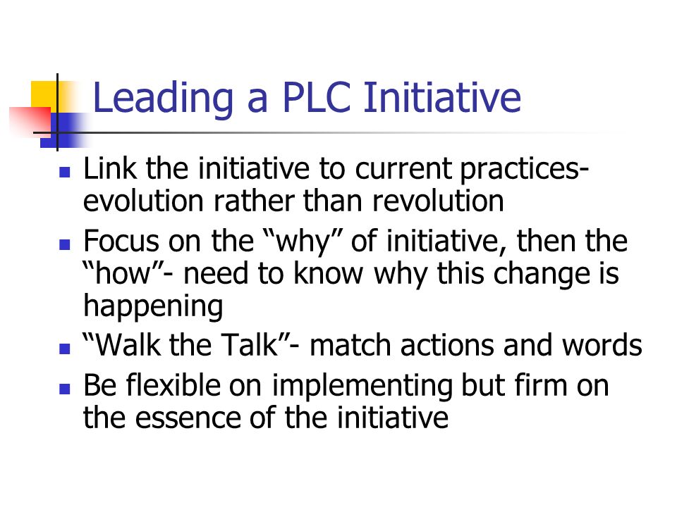 Leading a PLC Initiative Link the initiative to current practices- evolution rather than revolution Focus on the why of initiative, then the how- need to know why this change is happening Walk the Talk- match actions and words Be flexible on implementing but firm on the essence of the initiative