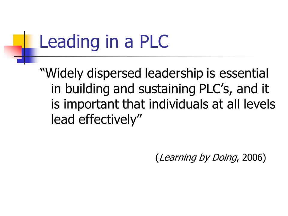 Leading in a PLC Widely dispersed leadership is essential in building and sustaining PLCs, and it is important that individuals at all levels lead effectively (Learning by Doing, 2006)