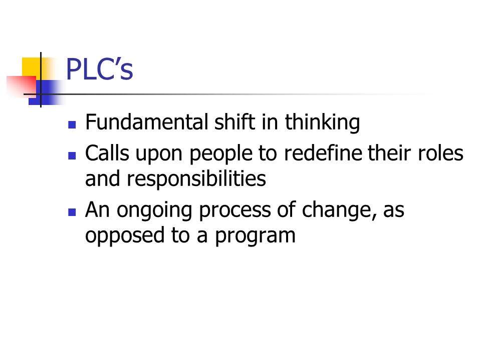 PLCs Fundamental shift in thinking Calls upon people to redefine their roles and responsibilities An ongoing process of change, as opposed to a program