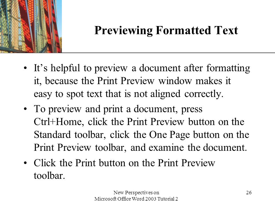 XP New Perspectives on Microsoft Office Word 2003 Tutorial 2 26 Previewing Formatted Text Its helpful to preview a document after formatting it, because the Print Preview window makes it easy to spot text that is not aligned correctly.