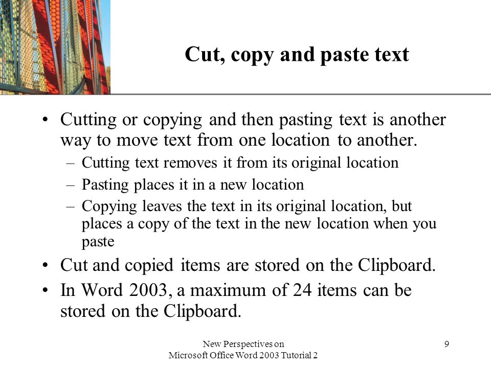 XP New Perspectives on Microsoft Office Word 2003 Tutorial 2 9 Cut, copy and paste text Cutting or copying and then pasting text is another way to move text from one location to another.