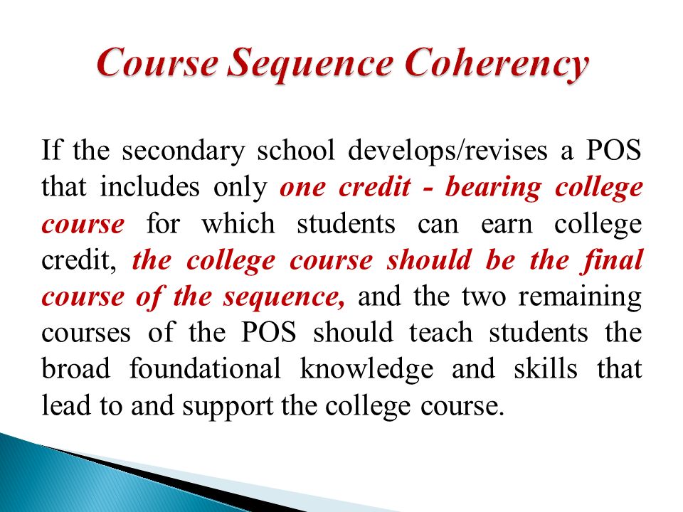 If the secondary school develops/revises a POS that includes only one credit - bearing college course for which students can earn college credit, the college course should be the final course of the sequence, and the two remaining courses of the POS should teach students the broad foundational knowledge and skills that lead to and support the college course.