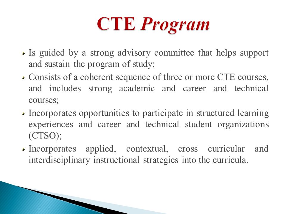 Is guided by a strong advisory committee that helps support and sustain the program of study; Consists of a coherent sequence of three or more CTE courses, and includes strong academic and career and technical courses; Incorporates opportunities to participate in structured learning experiences and career and technical student organizations (CTSO); Incorporates applied, contextual, cross curricular and interdisciplinary instructional strategies into the curricula.